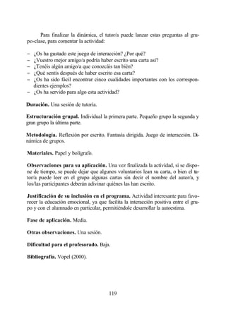 Para finalizar la dinámica, el tutor/a puede lanzar estas preguntas al gru-
po-clase, para comentar la actividad:

− ¿Os ha gustado este juego de interacción? ¿Por qué?
− ¿Vuestro mejor amigo/a podría haber escrito una carta así?
− ¿Tenéis algún amigo/a que conozcáis tan bién?
− ¿Qué sentís después de haber escrito esa carta?
− ¿Os ha sido fácil encontrar cinco cualidades importantes con los correspon-
  dientes ejemplos?
− ¿Os ha servido para algo esta actividad?

Duración. Una sesión de tutoría.

Estructuración grupal. Individual la primera parte. Pequeño grupo la segunda y
gran grupo la última parte.

Metodología. Reflexión por escrito. Fantasía dirigida. Juego de interacción. Di-
námica de grupos.

Materiales. Papel y bolígrafo.

Observaciones para su aplicación. Una vez finalizada la actividad, si se dispo-
ne de tiempo, se puede dejar que algunos voluntarios lean su carta, o bien el tu-
tor/a puede leer en el grupo algunas cartas sin decir el nombre del autor/a, y
los/las participantes deberán adivinar quiénes las han escrito.

Justificación de su inclusión en el programa. Actividad interesante para favo-
recer la educación emocional, ya que facilita la interacción positiva entre el gru-
po y con el alumnado en particular, permitiéndole desarrollar la autoestima.

Fase de aplicación. Media.

Otras observaciones. Una sesión.

Dificultad para el profesorado. Baja.

Bibliografía. Vopel (2000).




                                       119
 
