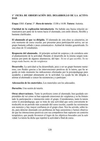 1ª FICHA DE OBSERVACIÓN DEL DESARROLLO DE LA ACTIVI-
DAD

Etapa: ESO. Curso: 3º. Hora de tutoría: 13.00 a 14.00. Tutora: Antonia.

Claridad de la explicación introductoria. Ha habido una buena relación co-
municativa por parte de la tutora hacia el alumnado, con estilo directo, flexible y
bastante clarificador.

El alumnado al que va dirigida. El alumnado de esta clase se caracteriza, en
este momento de curso escolar, por presentar poca participación activa, ser un
grupo bastante callado y poco comunicativo. Actitud de timidez generalizada. Es
una clase de 32 estudiantes.

Respuesta del alumnado. Al principio actitud de sorpresa y de extrañeza ante
el planteamiento de la actividad. Durante el desarrollo de la misma surgen resis-
tencias por parte de algunos alumnos/as, del tipo: Yo no sé que escribir, Yo no
tengo nada bueno, me da vergüenza.

Desarrollo. La actividad se ha desarrollado, pese a ser un grupo bastante nume-
roso, con fluidez gracias a las intervenciones positivas de la tutora, que ha se-
guido en todo momento las indicaciones efectuadas por la psicopedagoga para
ayudarles a participar plenamente en la actividad. La ayuda ha ido dirigida a
animar al alumnado a vencer las resistencias y a participar.

Adecuación de los materiales. Los materiales son los adecuados.

Duración. Una sesión de tutoría.

Otras observaciones. Tanto la profesora como el alumnado, han quedado sor-
prendidos de ver cómo se han superado emociones de vergüenza y se ha fomen-
tado la participación e interacción entre el grupo. Consideramos, tanto la tutora
como la psicopedagoga, que se trata de una actividad que sería conveniente in-
troducirla en un periodo más avanzado del curso escolar, cuando las resistencias
son menores y hay mayor confianza en el grupo clase. Nos ha servido, sobre to-
do, para detectar alumnado con problemas de baja autoestima y hemos observa-
do que las interacciones positivas con sus compañeros han supuesto un contexto
terapéutico, que puede favorecer el logro de los objetivos buscados con la acti-
vidad. La tutora ha dicho que repetirá la actividad a final de curso.



                                       120
 