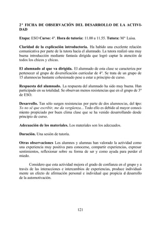 2ª FICHA DE OBSERVACIÓN DEL DESARROLLO DE LA ACTIVI-
DAD

Etapa: ESO Curso: 4º. Hora de tutoría: 11.00 a 11.55. Tutora: Mª Luisa.

Claridad de la explicación introductoria. Ha habido una excelente relación
comunicativa por parte de la tutora hacia el alumnado. La tutora realizó una muy
buena introducción mediante fantasía dirigida que logró captar la atención de
todos los chicos y chicas.

El alumnado al que va dirigida. El alumnado de esta clase se caracteriza por
pertenecer al grupo de diversificación curricular de 4º. Se trata de un grupo de
15 alumnos/as bastante cohesionado pese a estar a principio de curso.

Respuesta del alumnado. La respuesta del alumnado ha sido muy buena. Han
participado en su totalidad. Se observan menos resistencias que en el grupo de 3º
de ESO.

Desarrollo. Tan sólo surgen resistencias por parte de dos alumnos/as, del tipo:
Yo no sé que escribir, me da vergüenza... Todo ello es debido al mayor conoci-
miento propiciado por buen clima clase que se ha venido desarrollando desde
principio de curso.

Adecuación de los materiales. Los materiales son los adecuados.

Duración. Una sesión de tutoría.

Otras observaciones Los alumnos y alumnas han valorado la actividad como
una experiencia muy positiva para conocerse, compartir experiencias, expresar
sentimientos, reflexionar sobre su forma de ser y como ayuda para perder el
miedo.

       Considero que esta actividad mejora el grado de confianza en el grupo y a
través de las interacciones e intercambios de experiencias, produce individual-
mente un efecto de afirmación personal e individual que propicia el desarrollo
de la automotivación.




                                      121
 