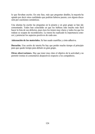 lo que llevaban escrito. En esta fase, más que preguntar detalles, la mayoría ha
optado por decir otras cualidades que podrían haberse puesto, con alguna discu-
sión por cuestiones semánticas.

Una alumna ha escrito las preguntas en la pizarra y en gran grupo se han ido
comentando. Todos han coincidido en que les hubiera sido mucho más fácil
hacer la lista de sus defectos, pues ésos los tienen muy claros y todos los que les
rodean se ocupan de recordárselos. La tutora ha explicado la importancia cono-
cer y potenciar los aspectos positivos de cada uno.

Adecuación de los materiales. Se han usado cuartillas y cinta adhesiva.

Duración. Una sesión de tutoría.No hay que perder mucho tiempo al principio
para que quede tiempo para debatir en gran grupo.

Otras observaciones. Hay que tener muy claro el objetivo de la actividad y no
permitir ironías ni comentarios despectivos respecto a los compañeros.




                                       124
 