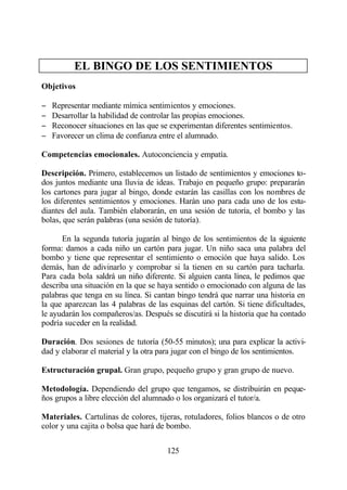 EL BINGO DE LOS SENTIMIENTOS
Objetivos

−   Representar mediante mímica sentimientos y emociones.
−   Desarrollar la habilidad de controlar las propias emociones.
−   Reconocer situaciones en las que se experimentan diferentes sentimientos.
−   Favorecer un clima de confianza entre el alumnado.

Competencias emocionales. Autoconciencia y empatía.

Descripción. Primero, establecemos un listado de sentimientos y emociones to-
dos juntos mediante una lluvia de ideas. Trabajo en pequeño grupo: prepararán
los cartones para jugar al bingo, donde estarán las casillas con los nombres de
los diferentes sentimientos y emociones. Harán uno para cada uno de los estu-
diantes del aula. También elaborarán, en una sesión de tutoría, el bombo y las
bolas, que serán palabras (una sesión de tutoría).

      En la segunda tutoría jugarán al bingo de los sentimientos de la siguiente
forma: damos a cada niño un cartón para jugar. Un niño saca una palabra del
bombo y tiene que representar el sentimiento o emoción que haya salido. Los
demás, han de adivinarlo y comprobar si la tienen en su cartón para tacharla.
Para cada bola saldrá un niño diferente. Si alguien canta línea, le pedimos que
describa una situación en la que se haya sentido o emocionado con alguna de las
palabras que tenga en su línea. Si cantan bingo tendrá que narrar una historia en
la que aparezcan las 4 palabras de las esquinas del cartón. Si tiene dificultades,
le ayudarán los compañeros/as. Después se discutirá si la historia que ha contado
podría suceder en la realidad.

Duración. Dos sesiones de tutoría (50-55 minutos); una para explicar la activi-
dad y elaborar el material y la otra para jugar con el bingo de los sentimientos.

Estructuración grupal. Gran grupo, pequeño grupo y gran grupo de nuevo.

Metodología. Dependiendo del grupo que tengamos, se distribuirán en peque-
ños grupos a libre elección del alumnado o los organizará el tutor/a.

Materiales. Cartulinas de colores, tijeras, rotuladores, folios blancos o de otro
color y una cajita o bolsa que hará de bombo.


                                      125
 