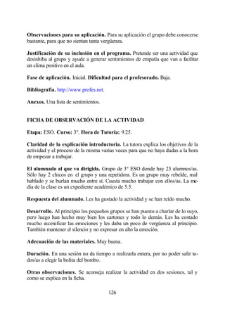 Observaciones para su aplicación. Para su aplicación el grupo debe conocerse
bastante, para que no sientan tanta vergüenza.

Justificación de su inclusión en el programa. Pretende ser una actividad que
desinhiba al grupo y ayude a generar sentimientos de empatía que van a facilitar
un clima positivo en el aula.

Fase de aplicación. Inicial. Dificultad para el profesorado. Baja.

Bibliografía. http://www.profes.net.

Anexos. Una lista de sentimientos.


FICHA DE OBSERVACIÓN DE LA ACTIVIDAD

Etapa: ESO. Curso: 3º. Hora de Tutoría: 9.25.

Claridad de la explicación introductoria. La tutora explica los objetivos de la
actividad y el proceso de la misma varias veces para que no haya dudas a la hora
de empezar a trabajar.

El alumnado al que va dirigida. Grupo de 3º ESO donde hay 23 alumnos/as.
Sólo hay 2 chicos en el grupo y una repetidora. Es un grupo muy rebelde, mal
hablado y se burlan mucho entre sí. Cuesta mucho trabajar con ellos/as. La me-
dia de la clase es un expediente académico de 5.5.

Respuesta del alumnado. Les ha gustado la actividad y se han reído mucho.

Desarrollo. Al principio los pequeños grupos se han puesto a charlar de lo suyo,
pero luego han hecho muy bien los cartones y todo lo demás. Les ha costado
mucho escenificar las emociones y les daba un poco de vergüenza al principio.
También mantener el silencio y no expresar en alto la emoción.

Adecuación de las materiales. Muy buena.

Duración. En una sesión no da tiempo a realizarla entera, por no poder salir to-
dos/as a elegir la bolita del bombo.

Otras observaciones. Se aconseja realizar la actividad en dos sesiones, tal y
como se explica en la ficha.

                                       126
 