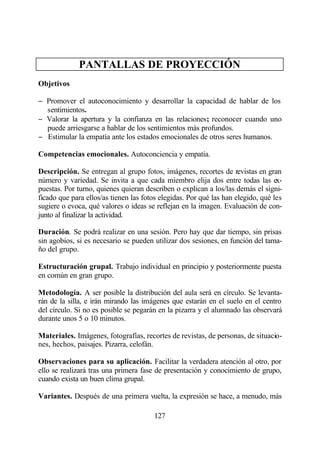 PANTALLAS DE PROYECCIÓN
Objetivos

− Promover el autoconocimiento y desarrollar la capacidad de hablar de los
  sentimientos.
− Valorar la apertura y la confianza en las relaciones; reconocer cuando uno
  puede arriesgarse a hablar de los sentimientos más profundos.
− Estimular la empatía ante los estados emocionales de otros seres humanos.

Competencias emocionales. Autoconciencia y empatía.

Descripción. Se entregan al grupo fotos, imágenes, recortes de revistas en gran
número y variedad. Se invita a que cada miembro elija dos entre todas las ex-
puestas. Por turno, quienes quieran describen o explican a los/las demás el signi-
ficado que para ellos/as tienen las fotos elegidas. Por qué las han elegido, qué les
sugiere o evoca, qué valores o ideas se reflejan en la imagen. Evaluación de con-
junto al finalizar la actividad.

Duración. Se podrá realizar en una sesión. Pero hay que dar tiempo, sin prisas
sin agobios, si es necesario se pueden utilizar dos sesiones, en función del tama-
ño del grupo.

Estructuración grupal. Trabajo individual en principio y posteriormente puesta
en común en gran grupo.

Metodología. A ser posible la distribución del aula será en círculo. Se levanta-
rán de la silla, e irán mirando las imágenes que estarán en el suelo en el centro
del círculo. Si no es posible se pegarán en la pizarra y el alumnado las observará
durante unos 5 o 10 minutos.

Materiales. Imágenes, fotografías, recortes de revistas, de personas, de situacio-
nes, hechos, paisajes. Pizarra, celofán.

Observaciones para su aplicación. Facilitar la verdadera atención al otro, por
ello se realizará tras una primera fase de presentación y conocimiento de grupo,
cuando exista un buen clima grupal.

Variantes. Después de una primera vuelta, la expresión se hace, a menudo, más

                                       127
 