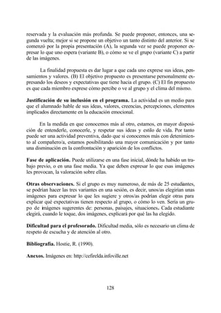 reservada y la evaluación más profunda. Se puede proponer, entonces, una se-
gunda vuelta; mejor si se propone un objetivo un tanto distinto del anterior. Si se
comenzó por la propia presentación (A), la segunda vez se puede proponer ex-
presar lo que uno espera (variante B), o cómo se ve el grupo (variante C) a partir
de las imágenes.

      La finalidad propuesta es dar lugar a que cada uno exprese sus ideas, pen-
samientos y valores. (B) El objetivo propuesto es presentarse personalmente ex-
presando los deseos y expectativas que tiene hacia el grupo. (C) El fin propuesto
es que cada miembro exprese cómo percibe o ve al grupo y el clima del mismo.

Justificación de su inclusión en el programa. La actividad es un medio para
que el alumnado hable de sus ideas, valores, creencias, percepciones, elementos
implicados directamente en la educación emocional.

       En la medida en que conocemos más al otro, estamos, en mayor disposi-
ción de entenderle, conocerle, y respetar sus ideas y estilo de vida. Por tanto
puede ser una actividad preventiva, dado que si conocemos más con detenimien-
to al compañero/a, estamos posibilitando una mayor comunicación y por tanto
una disminución en la confrontación y aparición de los conflictos.

Fase de aplicación. Puede utilizarse en una fase inicial, dónde ha habido un tra-
bajo previo, o en una fase media. Ya que deben expresar lo que esas imágenes
les provocan, la valoración sobre ellas.

Otras observaciones. Si el grupo es muy numeroso, de más de 25 estudiantes,
se podrían hacer las tres variantes en una sesión, es decir, unos/as elegirían unas
imágenes para expresar lo que les sugiere y otros/as podrían elegir otras para
explicar qué expectativas tienen respecto al grupo, o cómo lo ven. Sería un gru-
po de imágenes sugerentes de: personas, paisajes, situaciones. Cada estudiante
elegirá, cuando le toque, dos imágenes, explicará por qué las ha elegido.

Dificultad para el profesorado. Dificultad media, sólo es necesario un clima de
respeto de escucha y de atención al otro.

Bibliografía. Hostie, R. (1990).

Anexos. Imágenes en: http://cefirelda.infoville.net




                                        128
 