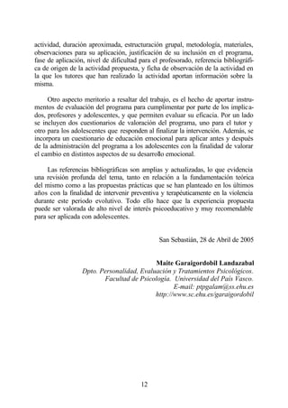 actividad, duración aproximada, estructuración grupal, metodología, materiales,
observaciones para su aplicación, justificación de su inclusión en el programa,
fase de aplicación, nivel de dificultad para el profesorado, referencia bibliográfi-
ca de origen de la actividad propuesta, y ficha de observación de la actividad en
la que los tutores que han realizado la actividad aportan información sobre la
misma.

     Otro aspecto meritorio a resaltar del trabajo, es el hecho de aportar instru-
mentos de evaluación del programa para cumplimentar por parte de los implica-
dos, profesores y adolescentes, y que permiten evaluar su eficacia. Por un lado
se incluyen dos cuestionarios de valoración del programa, uno para el tutor y
otro para los adolescentes que responden al finalizar la intervención. Además, se
incorpora un cuestionario de educación emocional para aplicar antes y después
de la administración del programa a los adolescentes con la finalidad de valorar
el cambio en distintos aspectos de su desarrollo emocional.

     Las referencias bibliográficas son amplias y actualizadas, lo que evidencia
una revisión profunda del tema, tanto en relación a la fundamentación teórica
del mismo como a las propuestas prácticas que se han planteado en los últimos
años con la finalidad de intervenir preventiva y terapéuticamente en la violencia
durante este periodo evolutivo. Todo ello hace que la experiencia propuesta
puede ser valorada de alto nivel de interés psicoeducativo y muy recomendable
para ser aplicada con adolescentes.


                                               San Sebastián, 28 de Abril de 2005


                                           Maite Garaigordobil Landazabal
                  Dpto. Personalidad, Evaluación y Tratamientos Psicológicos.
                         Facultad de Psicología. Universidad del País Vasco.
                                                  E-mail: ptpgalam@ss.ehu.es
                                           http://www.sc.ehu.es/garaigordobil




                                        12
 