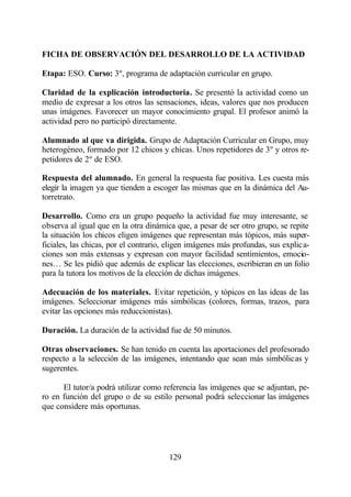 FICHA DE OBSERVACIÓN DEL DESARROLLO DE LA ACTIVIDAD

Etapa: ESO. Curso: 3º, programa de adaptación curricular en grupo.

Claridad de la explicación introductoria. Se presentó la actividad como un
medio de expresar a los otros las sensaciones, ideas, valores que nos producen
unas imágenes. Favorecer un mayor conocimiento grupal. El profesor animó la
actividad pero no participó directamente.

Alumnado al que va dirigida. Grupo de Adaptación Curricular en Grupo, muy
heterogéneo, formado por 12 chicos y chicas. Unos repetidores de 3º y otros re-
petidores de 2º de ESO.

Respuesta del alumnado. En general la respuesta fue positiva. Les cuesta más
elegir la imagen ya que tienden a escoger las mismas que en la dinámica del Au-
torretrato.

Desarrollo. Como era un grupo pequeño la actividad fue muy interesante, se
observa al igual que en la otra dinámica que, a pesar de ser otro grupo, se repite
la situación los chicos eligen imágenes que representan más tópicos, más super-
ficiales, las chicas, por el contrario, eligen imágenes más profundas, sus explica-
ciones son más extensas y expresan con mayor facilidad sentimientos, emocio-
nes… Se les pidió que además de explicar las elecciones, escribieran en un folio
para la tutora los motivos de la elección de dichas imágenes.

Adecuación de los materiales. Evitar repetición, y tópicos en las ideas de las
imágenes. Seleccionar imágenes más simbólicas (colores, formas, trazos, para
evitar las opciones más reduccionistas).

Duración. La duración de la actividad fue de 50 minutos.

Otras observaciones. Se han tenido en cuenta las aportaciones del profesorado
respecto a la selección de las imágenes, intentando que sean más simbólicas y
sugerentes.

      El tutor/a podrá utilizar como referencia las imágenes que se adjuntan, pe-
ro en función del grupo o de su estilo personal podrá seleccionar las imágenes
que considere más oportunas.




                                       129
 