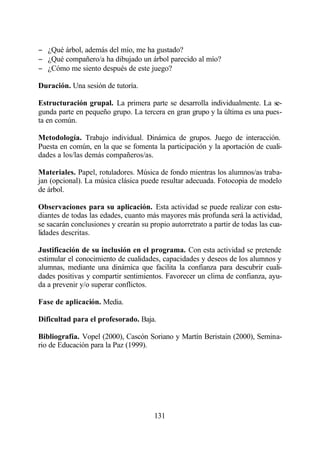 − ¿Qué árbol, además del mío, me ha gustado?
− ¿Qué compañero/a ha dibujado un árbol parecido al mío?
− ¿Cómo me siento después de este juego?

Duración. Una sesión de tutoría.

Estructuración grupal. La primera parte se desarrolla individualmente. La se-
gunda parte en pequeño grupo. La tercera en gran grupo y la última es una pues-
ta en común.

Metodología. Trabajo individual. Dinámica de grupos. Juego de interacción.
Puesta en común, en la que se fomenta la participación y la aportación de cuali-
dades a los/las demás compañeros/as.

Materiales. Papel, rotuladores. Música de fondo mientras los alumnos/as traba-
jan (opcional). La música clásica puede resultar adecuada. Fotocopia de modelo
de árbol.

Observaciones para su aplicación. Esta actividad se puede realizar con estu-
diantes de todas las edades, cuanto más mayores más profunda será la actividad,
se sacarán conclusiones y crearán su propio autorretrato a partir de todas las cua-
lidades descritas.

Justificación de su inclusión en el programa. Con esta actividad se pretende
estimular el conocimiento de cualidades, capacidades y deseos de los alumnos y
alumnas, mediante una dinámica que facilita la confianza para descubrir cuali-
dades positivas y compartir sentimientos. Favorecer un clima de confianza, ayu-
da a prevenir y/o superar conflictos.

Fase de aplicación. Media.

Dificultad para el profesorado. Baja.

Bibliografía. Vopel (2000), Cascón Soriano y Martín Beristain (2000), Semina-
rio de Educación para la Paz (1999).




                                       131
 