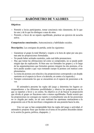 BARÓMETRO DE VALORES
Objetivos

− Permitir a los/as participantes, tomar conciencia más claramente, de lo que
  les une y de lo que les distingue a unas de otras.
− Permitir, a favor de un reparto equilibrado, practicar un ejercicio de escucha
  activa.

Competencias emocionales. Autoconciencia y habilidades sociales.

Descripción. Las consignas de partida, serán las siguientes:

− Garantizar al grupo la total libertad y respeto a la hora de optar por una pos-
  tura ante las proposiciones formuladas.
− No puede haber actitudes neutrales, cada cual debe pronunciarse.
− Hay que tomar las afirmaciones tal como se comprenden, no se puede pedir
  ningún tipo de explicación. Si bien una vez formados los grupos y a lo largo
  de las argumentaciones que formulen quienes integren las dos posturas, el tu-
  tor/a puede ayudar a que vaya tomando cuerpo la postura con matices com-
  plementarios.
− La toma de postura con relación a las proposiciones corresponde a un despla-
  zamiento en el espacio (a favor a la derecha, en contra a la izquierda.)
− Siempre comenzarán los que se encuentran en el espacio de posiciones a fa-
  vor.

       El animador/a presenta las reglas del juego y determina los lugares co-
rrespondientes a las diferentes posibilidades y observa las proporciones en la
que se reparten a favor y en contra. Su objetivo es el de buscar la proposición
que divida al grupo en fracciones más o menos equilibradas. Puede ocurrir que
las proposiciones no consigan ese reparto o eventualmente una de las posiciones
no es elegida por nadie, en tal caso realizará las oportunas matizaciones a la
proposición con el fin de movilizar a integrantes de una posición hacia la otra.

        Una vez que se han comprendido bien las reglas del juego o actividad, el
animador/a propone frase que incidan en el tema en los puntos discutidos duran-
te la sesión (la guerra, política, chapapote...)




                                      135
 