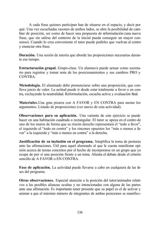 A cada frase quienes participan han de situarse en el espacio, y decir por
qué. Una vez escuchadas razones de ambos lados, se abre la posibilidad de cam-
biar de posición, así como de hacer una propuesta de reformulación (una nueva
frase, que sin salirse del contexto de la inicial pueda conseguir un mayor con-
senso). Cuando lo crea conveniente el tutor puede pedirles que vuelvan al centro
y enunciar otra frase.

Duración. Una sesión de tutoría que aborde las proposiciones necesarias duran-
te ese tiempo.

Estructuración grupal. Grupo-clase. Un alumno/a puede actuar como secreta-
rio para registrar y tomar nota de los posicionamientos y sus cambios PRO y
CONTRA.

Metodología. El alumnado debe pronunciarse sobre una proposición, que con-
lleva juicio de valor. La actitud puede ir desde estar totalmente a favor o en con-
tra, excluyendo la neutralidad. Reformulación, escucha activa y evaluación final.

Materiales. Una gran pizarra con A FAVOR y EN CONTRA para anotar los
argumentos. Listado de proposiciones (ver anexo de esta actividad).

Observaciones para su aplicación. Una variante de este ejercicio se puede
hacer en una habitación cuadrada o rectangular. El tutor se apoya en el centro de
uno de los muros de forma que su rincón derecho representará el “todo a favor”,
el izquierdo el “todo en contra” y los rincones opuestos los “más o menos a fa-
vor” a la izquierda y “más o menos en contra” a la derecha.

Justificación de su inclusión en el programa. Simplifica la toma de posturas
ante las afirmaciones. Útil para aquel alumnado al que le cuesta manifestar opi-
nión acerca de temas concretos por el hecho de incorporarse en un grupo que ya
ocupa de por sí una posición frente a un tema. Alienta el debate desde el criterio
sencillo de A FAVOR o EN CONTRA.

Fase de aplicación. La actividad puede llevarse a cabo en cualquiera de las fa-
ses del programa.

Otras observaciones. Especial atención a la posición del tutor/animador relati-
vos a las posibles alianzas ocultas y no intencionadas con alguna de las partes
ante una afirmación. Es importante tener presente que su papel es el de activar y
animar a que el máximo número de integrantes de ambas posiciones se manifies-



                                       136
 