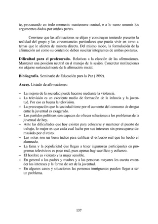te, procurando en todo momento mantenerse neutral, o a lo sumo resumir los
argumentos dados por ambas partes.

       Conviene que las afirmaciones se elijan y construyan teniendo presente la
realidad del grupo y las circunstancias particulares que pueda vivir en torno a
temas que le afecten de manera directa. Del mismo modo, la formulación de la
afirmación así como su contenido deben suscitar integrantes de ambas posturas.

Dificultad para el profesorado. Relativas a la elección de las afirmaciones.
Mantener una posición neutral en el manejo de la sesión. Concretar matizaciones
sin alejarse sustancialmente de la afirmación inicial.

Bibliografía. Seminario de Educación para la Paz (1999).

Anexo. Listado de afirmaciones:

− La mejora de la sociedad puede hacerse mediante la violencia.
− La televisión es un excelente medio de formación de la infancia y la juven-
  tud. Por eso es buena la televisión.
− La preocupación que la sociedad tiene por el aumento del consumo de drogas
  entre la juventud es exagerado.
− Los partidos políticos son capaces de ofrecer soluciones a los problemas de la
  juventud de hoy.
− Ante las dificultades que hoy existen para colocarse y mantener el puesto de
  trabajo, lo mejor es que cada cual luche por sus intereses sin preocuparse de-
  masiado por el resto.
− Las notas son un buen índice para calificar el esfuerzo real que ha hecho el
  alumnado.
− La fama y la popularidad que llegan a tener algunos/as participantes en pro-
  gramas televisivos es poco real, pues apenas hay sacrificio y esfuerzo.
− El hombre es violento y la mujer sensible.
− En general a los padres y madres y a las personas mayores les cuesta enten-
  der los intereses y la forma de ser de la juventud.
− En algunos casos y situaciones las personas inmigrantes pueden llegar a ser
  un problema.




                                      137
 