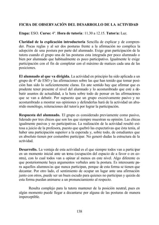 FICHA DE OBSERVACIÓN DEL DESARROLLO DE LA ACTIVIDAD

Etapa: ESO. Curso: 4º. Hora de tutoría: 11.30 a 12.15. Tutor/a: Luz.

Claridad de la explicación introductoria Sencilla de explicar y de compren-
der. Pocas reglas y al ser dos posturas frente a la afirmación no complica la
adopción de una postura por parte del alumnado. Exige gran participación de la
tutora cuando el grupo una de las posturas esta integrada por poco alumnado o
bien por alumnado que habitualmente es poco participativo. Igualmente le exige
participación con el fin de completar con el máximo de matices cada una de las
posiciones.

El alumnado al que va dirigida. La actividad en principio ha sido aplicada a un
grupo de 4º de ESO y las afirmaciones sobre las que han tenido que tomar posi-
ción han sido lo suficientemente claras. En este sentido hay que afirmar que es
prudente tener presente el nivel del alumnado y lo acostumbrado que esté a de-
batir asuntos de actualidad, a la hora sobre todo de pensar en las afirmaciones
que se van a debatir. Por supuesto que un grupo excesivamente pasivo y no
acostumbrado a mostrar sus opiniones y defenderlas hará de la actividad un abu-
rrido monólogo, reiteraciones del tutor/a por lograr la participación.

Respuesta del alumnado. El grupo es considerado previamente como pasivo,
liderado por tres chicos que son los que siempre muestran su opinión. Las chicas
igualmente pasivas y no participativas. La realización de la actividad resultó exi-
tosa a juicio de la profesora, puesto que quebró las expectativas que ésta tenía, al
haber una participación superior a la esperada y, sobre todo, de estudiantes que
en absoluto tienen por costumbre participar. No generó dudas la estructura de la
actividad.

Desarrollo. La ventaja de esta actividad es el que siempre todos van a participar
en un momento inicial ante un tema (ocupación del espacio de a favor o en co-
ntra), con lo cual todos van a opinar al menos en este nivel. Algo diferente es
que posteriormente haya argumentos verbales ante la postura. Es interesante pa-
ra aquellos alumnos/as que nunca participan, porque de esta forma se tienen que
decantar. Por otro lado, el sentimiento de ocupar un lugar ante una afirmación
junto con otros, puede ser un buen escudo para quienes no participan y quizás de
esta forma puedan animarse a un pronunciamiento al respecto.

      Resulta complejo para la tutora mantener de la posición neutral, pues en
algún momento puede llegar a decantarse por alguna de las posturas de manera
imperceptible.


                                       138
 