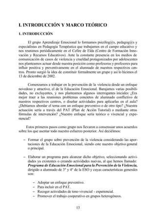 I. INTRODUCCIÓN Y MARCO TEÓRICO
1. INTRODUCCIÓN

       El grupo Aprendizaje Emocional lo formamos psicólog@s, pedagog@s y
especialistas en Pedagogía Terapéutica que trabajamos en el campo educativo y
nos reunimos periódicamente en el Cefire de Elda (Centro de Formación Inno-
vación y Recursos Educativos). Ante la constante presencia en los medios de
comunicación de casos de violencia y crueldad protagonizados por adolescentes
nos planteamos actuar desde nuestra posición como profesoras y profesores para
influir positiva y preventivamente en el alumnado de nuestros respectivos cen-
tros. Pronto surgió la idea de constituir formalmente un grupo y así lo hicimos el
13 de diciembre de 2002.

       Comenzamos a trabajar en la prevención de la violencia desde un enfoque
novedoso y atractivo, el de la Educación Emocional. Barajamos varias posibili-
dades, no excluyentes, y nos planteamos algunos interrogantes iniciales: ¿Era
mejor traer a las reuniones problemas concretos de alumnado conflictivo de
nuestros respectivos centros, o diseñar actividades para aplicarlas en el aula?
¿Debíamos abordar el tema con un enfoque preventivo o de otro tipo? ¿Nuestra
actuación sería a través del PAT (Plan de A    cción Tutorial) o mediante otras
fórmulas de intervención? ¿Nuestro enfoque sería teórico o vivencial y expe-
riencial?

     Estos primeros pasos como grupo nos llevaron a consensuar unos acuerdos
sobre los que asentar todo nuestro esfuerzo posterior. Así decid imos:

   − Formar el grupo sobre prevención de la violencia considerando las apor-
     taciones de la Educación Emocional, siendo este nuestro objetivo general
     o principal.

   − Elaborar un programa para alcanzar dicho objetivo, seleccionando activi-
     dades ya existentes o creando actividades nuevas, al que hemos llamado:
     Programa de Educación Emocional para la Prevención de la Violencia,
     dirigido a alumnado de 3º y 4º de la ESO y cuyas características generales
     son:

         −   Adoptar un enfoque preventivo.
         −   Para incluir en el PAT.
         −   Recoger actividades de tono vivencial - experiencial.
         −   Promover el trabajo cooperativo en grupos heterogéneos.


                                       13
 