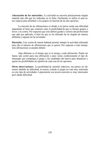 Adecuación de los materiales. La actividad no necesita prácticamente ningún
material más allá que los indicados en la ficha. Fácilmente se utiliza el aula co-
mo espacio para distribuir a los grupos en función de las dos opciones.

       La elección de las afirmaciones es donde a mi juicio reside una dificultad
importante al tener que contener estas la posibilidad de que se formen grupos a
favor y en contra. Por supuesto que esto deberá quedar a criterio del profesorado
que opte por aplicarla, si bien las que yo he utilizado las he elegido de manera
arbitraria y algunas las he inventado.

Duración. Una sesión de tutoría habitual permite trabajar la actividad utilizando
para ello el número de afirmaciones que se quiera. Por supuesto a más tiempo,
más afirmaciones se pueden debatir.

       Algo diferente es el tiempo que se le otorga a cada afirmación. Puede uti-
lizarse una sesión para una afirmación o para varias condicionando el tipo de
alumnado que componga el grupo y las cualidades del tutor/a para dinamizar y
agotar las posibilidades de opinión de cada una de las opciones.

Otras observaciones. La posibilidad de permitir indecisos, me parece un ele-
mento añadido de dificultad, al menos, cuando el grupo no está muy entrenado
en este tipo de actividades. Lógicamente esa tercera posición es muy interesante
pero añade dificultad.




                                       139
 