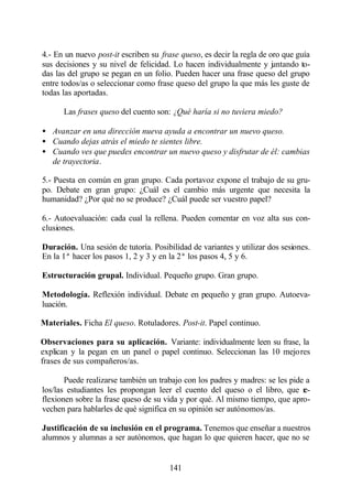 4.- En un nuevo post-it escriben su frase queso, es decir la regla de oro que guía
sus decisiones y su nivel de felicidad. Lo hacen individualmente y j ntando to-
                                                                       u
das las del grupo se pegan en un folio. Pueden hacer una frase queso del grupo
entre todos/as o seleccionar como frase queso del grupo la que más les guste de
todas las aportadas.

      Las frases queso del cuento son: ¿Qué haría si no tuviera miedo?

• Avanzar en una dirección nueva ayuda a encontrar un nuevo queso.
• Cuando dejas atrás el miedo te sientes libre.
• Cuando ves que puedes encontrar un nuevo queso y disfrutar de él: cambias
  de trayectoria.

5.- Puesta en común en gran grupo. Cada portavoz expone el trabajo de su gru-
po. Debate en gran grupo: ¿Cuál es el cambio más urgente que necesita la
humanidad? ¿Por qué no se produce? ¿Cuál puede ser vuestro papel?

6.- Autoevaluación: cada cual la rellena. Pueden comentar en voz alta sus con-
clusiones.

Duración. Una sesión de tutoría. Posibilidad de variantes y utilizar dos sesiones.
En la 1ª hacer los pasos 1, 2 y 3 y en la 2ª los pasos 4, 5 y 6.

Estructuración grupal. Individual. Pequeño grupo. Gran grupo.

Metodología. Reflexión individual. Debate en pequeño y gran grupo. Autoeva-
luación.

Materiales. Ficha El queso. Rotuladores. Post-it. Papel continuo.

Observaciones para su aplicación. Variante: individualmente leen su frase, la
explican y la pegan en un panel o papel continuo. Seleccionan las 10 mejores
frases de sus compañeros/as.

       Puede realizarse también un trabajo con los padres y madres: se les pide a
los/las estudiantes les propongan leer el cuento del queso o el libro, que r   e-
flexionen sobre la frase queso de su vida y por qué. Al mismo tiempo, que apro-
vechen para hablarles de qué significa en su opinión ser autónomos/as.

Justificación de su inclusión en el programa. Tenemos que enseñar a nuestros
alumnos y alumnas a ser autónomos, que hagan lo que quieren hacer, que no se


                                       141
 