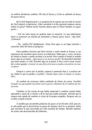 en análisis decidieron cambiar. Oli alzó el hocico y Corri se adelantó en busca
de queso nuevo.

      Kif y Kof despotricaron y se quejaron de lo injusto que era todo lo ocurri-
do. Kof empezó a deprimirse. ¿Qué sucedería si al día siguiente tampoco encon-
traban el queso? Habían hecho muchos planes para el futuro basados en aquel
queso…

      - Tal vez sería mejor no analizar tanto la situación. Lo que deberíamos
hacer es ponernos en marcha de inmediato y buscar queso nuevo –dijo Kof-.
¡Vámonos!

     - No –replicó Kif rápidamente-. Estoy bien aquí, es un lugar cómodo y
conocido. Salir ahí fuera es peligroso.

      Estas palabras hicieron que Kof volviera a sentir miedo al fracaso, y sus
esperanzas de encontrar queso nuevo se esfumaron. Sabía que, a veces, un poco
de miedo es bueno y puede incitarte a la acción. Pero cuando el miedo te impide
hacer algo no es bueno. ¿Qué haría si no tuviera miedo? Se decía Kof sabiendo
que tenía miedo a ir solo. Escribió algo en la pared, le iba a servir como recuer-
do y como aguijón: Avanzar en una dirección nueva ayuda a encontrar un nue-
vo queso.

       Empezó a correr por el pasillo, empezó a pasárselo bien y a sentirse me-
jor. Sabía lo que le pasaba y escribió: Cuando dejas atrás el miedo, te sientes
libre.

      Al cambiar de creencias, había cambiado de forma de actuar. Escribió:
Cuando ves que puedes encontrar nuevo queso y disfrutar de él cambias de tra-
yectoria.

       También se dio cuenta de que había empezado a cambiar cuando había
aprendido a reírse de sí mismo y de lo mal que estaba actuando. Advirtió que la
manera más rápida de cambiar es reírse de la propia estupidez. Después uno ya
es libre y puede avanzar.

       A medida que encontraba pedacitos de queso se los llevaba a Kif, pero és-
te sólo pedía que le devolvieran su queso de siempre. Kof no se paralizó. Sabía
que encontrar lo que necesitaba era sólo cuestión de tiempo. Decidió explorar
las zonas más desconocidas del laberinto.



                                       143
 