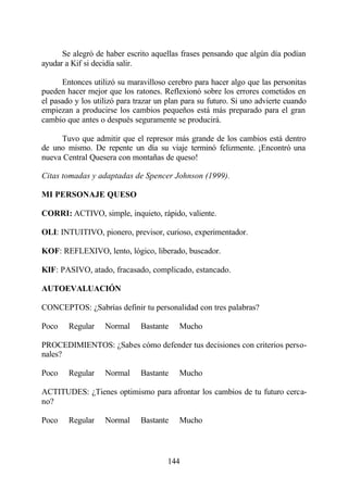 Se alegró de haber escrito aquellas frases pensando que algún día podían
ayudar a Kif si decidía salir.

      Entonces utilizó su maravilloso cerebro para hacer algo que las personitas
pueden hacer mejor que los ratones. Reflexionó sobre los errores cometidos en
el pasado y los utilizó para trazar un plan para su futuro. Si uno advierte cuando
empiezan a producirse los cambios pequeños está más preparado para el gran
cambio que antes o después seguramente se producirá.

     Tuvo que admitir que el represor más grande de los cambios está dentro
de uno mismo. De repente un día su viaje terminó felizmente. ¡Encontró una
nueva Central Quesera con montañas de queso!

Citas tomadas y adaptadas de Spencer Johnson (1999).

MI PERSONAJE QUESO

CORRI: ACTIVO, simple, inquieto, rápido, valiente.

OLI: INTUITIVO, pionero, previsor, curioso, experimentador.

KOF: REFLEXIVO, lento, lógico, liberado, buscador.

KIF: PASIVO, atado, fracasado, complicado, estancado.

AUTOEVALUACIÓN

CONCEPTOS: ¿Sabrías definir tu personalidad con tres palabras?

Poco    Regular    Normal     Bastante    Mucho

PROCEDIMIENTOS: ¿Sabes cómo defender tus decisiones con criterios perso-
nales?

Poco    Regular    Normal     Bastante    Mucho

ACTITUDES: ¿Tienes optimismo para afrontar los cambios de tu futuro cerca-
no?

Poco    Regular    Normal     Bastante    Mucho



                                       144
 