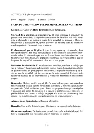 ACTIVIDADES: ¿Te ha gustado la actividad?

Poco    Regular    Normal      Bastante    Mucho

FICHA DE OBSERVACIÓN DEL DESARROLLO DE LA ACTIVIDAD

Etapa: ESO. Curso: 3º. Hora de tutoría: 10.00 Tutor: José.

Claridad de la explicación introductoria. El tutor introduce l actividad y la
                                                                a
presenta con entusiasmo y creyendo totalmente en la dinámica. Así se lo trans-
mite al alumnado y les motiva al inicio de la actividad. Al conocer el libro, su
introducción y explicación de ¿qué es el queso? es bastante clara. El alumnado
queda expectante. Es una actividad novedosa.

El alumnado al que va dirigida. Se trata de un grupo muy cohesionado y bas-
tante participativo. Son muy trabajadores/as y los resultados académicos muy
satisfactorios. Al mismo tiempo, se trata de estudiantes muy habladores/as, con-
testatarios/as y movidos/as, que expresan con claridad su protesta ante lo que no
les gusta. Es muy difícil mantener el silencio con este grupo.

Respuesta del alumnado. El tutor les motiva muy bien, confía en el trabajo que
van a realizar, y la respuesta del alumnado es muy buena. La participación tanto
en pequeño como en gran grupo es mayoritaria. Se aprecia entusiasmo y se di-
vierten con la actividad (así lo expresan en la autoevaluación). Es importante
resaltar la madurez de las intervenciones y reflexiones realizadas en los distintos
grupos.

Desarrollo. El ritmo ha sido muy rápido. Se saltaba de un punto a otro con bas-
tante velocidad, sin dar tiempo por un lado a aburrirse y por otro a profundizar
un poco más. Quizá sea éste un punto fuerte, porque pasó el tiempo muy deprisa
y quedaron con ganas de más, pero a la vez, si se contara con dos sesiones, se
podría dedicar más tiempo al trabajo en grupo, a la puesta en común (muy inte-
resante) y a la autoevaluación (que prácticamente no se pudo realizar).

Adecuación de los materiales. Bastante adecuados.

Duración. Una sesión de tutoría, pero falta tiempo para completar la dinámica.

Otras observaciones. Es fundamental para el éxito en la actividad el papel del
tutor y su capacidad para motivar al grupo y hacer que les interese.



                                       145
 