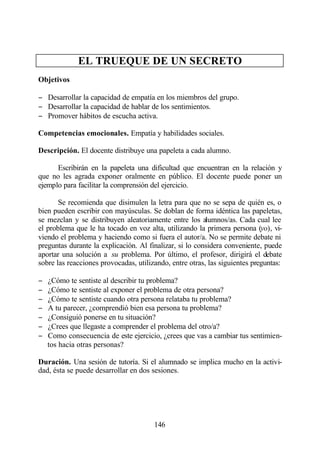 EL TRUEQUE DE UN SECRETO
Objetivos

− Desarrollar la capacidad de empatía en los miembros del grupo.
− Desarrollar la capacidad de hablar de los sentimientos.
− Promover hábitos de escucha activa.

Competencias emocionales. Empatía y habilidades sociales.

Descripción. El docente distribuye una papeleta a cada alumno.

      Escribirán en la papeleta una dificultad que encuentran en la relación y
que no les agrada exponer oralmente en público. El docente puede poner un
ejemplo para facilitar la comprensión del ejercicio.

       Se recomienda que disimulen la letra para que no se sepa de quién es, o
bien pueden escribir con mayúsculas. Se doblan de forma idéntica las papeletas,
se mezclan y se distribuyen aleatoriamente entre los alumnos/as. Cada cual lee
el problema que le ha tocado en voz alta, utilizando la primera persona (yo), vi-
viendo el problema y haciendo como si fuera el autor/a. No se permite debate ni
preguntas durante la explicación. Al finalizar, si lo considera conveniente, puede
aportar una solución a su problema. Por último, el profesor, dirigirá el debate
sobre las reacciones provocadas, utilizando, entre otras, las siguientes preguntas:

−   ¿Cómo te sentiste al describir tu problema?
−   ¿Cómo te sentiste al exponer el problema de otra persona?
−   ¿Cómo te sentiste cuando otra persona relataba tu problema?
−   A tu parecer, ¿comprendió bien esa persona tu problema?
−   ¿Consiguió ponerse en tu situación?
−   ¿Crees que llegaste a comprender el problema del otro/a?
−   Como consecuencia de este ejercicio, ¿crees que vas a cambiar tus sentimien-
    tos hacia otras personas?

Duración. Una sesión de tutoría. Si el alumnado se implica mucho en la activi-
dad, ésta se puede desarrollar en dos sesiones.




                                       146
 