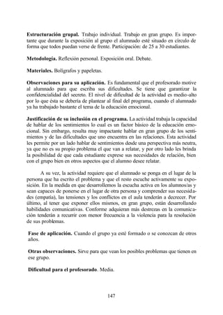 Estructuración grupal. Trabajo individual. Trabajo en gran grupo. Es impor-
tante que durante la exposición al grupo el alumnado esté situado en círculo de
forma que todos puedan verse de frente. Participación: de 25 a 30 estudiantes.

Metodología. Reflexión personal. Exposición oral. Debate.

Materiales. Bolígrafos y papeletas.

Observaciones para su aplicación. Es fundamental que el profesorado motive
al alumnado para que escriba sus dificultades. Se tiene que garantizar la
confidencialidad del secreto. El nivel de dificultad de la actividad es medio-alto
por lo que ésta se debería de plantear al final del programa, cuando el alumnado
ya ha trabajado bastante el tema de la educación emocional.

Justificación de su inclusión en el programa. La actividad trabaja la capacidad
de hablar de los sentimientos lo cual es un factor básico de la educación emo-
cional. Sin embargo, resulta muy impactante hablar en gran grupo de los senti-
mientos y de las dificultades que uno encuentra en las relaciones. Esta actividad
les permite por un lado hablar de sentimientos desde una perspectiva más neutra,
ya que no es su propio problema el que van a relatar, y por otro lado les brinda
la posibilidad de que cada estudiante exprese sus necesidades de relación, bien
con el grupo bien en otros aspectos que el alumno desee relatar.

       A su vez, la actividad requiere que el alumnado se ponga en el lugar de la
persona que ha escrito el problema y que el resto escuche activamente su expo-
sición. En la medida en que desarrollemos la escucha activa en los alumnos/as y
sean capaces de ponerse en el lugar de otra persona y comprender sus necesida-
des (empatía), las tensiones y los conflictos en el aula tenderán a decrecer. Por
último, al tener que exponer ellos mismos, en gran grupo, están desarrollando
habilidades comunicativas. Conforme adquieran más destrezas en la comunica-
ción tenderán a recurrir con menor frecuencia a la violencia para la resolución
de sus problemas.

Fase de aplicación. Cuando el grupo ya esté formado o se conozcan de otros
años.

Otras observaciones. Sirve para que vean los posibles problemas que tienen en
ese grupo.

Dificultad para el profesorado. Media.



                                       147
 