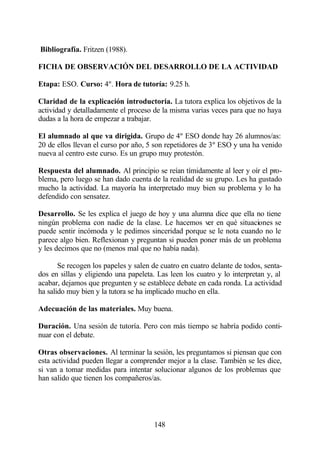 Bibliografía. Fritzen (1988).

FICHA DE OBSERVACIÓN DEL DESARROLLO DE LA ACTIVIDAD

Etapa: ESO. Curso: 4º. Hora de tutoría: 9.25 h.

Claridad de la explicación introductoria. La tutora explica los objetivos de la
actividad y detalladamente el proceso de la misma varias veces para que no haya
dudas a la hora de empezar a trabajar.

El alumnado al que va dirigida. Grupo de 4º ESO donde hay 26 alumnos/as:
20 de ellos llevan el curso por año, 5 son repetidores de 3º ESO y una ha venido
nueva al centro este curso. Es un grupo muy protestón.

Respuesta del alumnado. Al principio se reían tímidamente al leer y oír el pro-
blema, pero luego se han dado cuenta de la realidad de su grupo. Les ha gustado
mucho la actividad. La mayoría ha interpretado muy bien su problema y lo ha
defendido con sensatez.

Desarrollo. Se les explica el juego de hoy y una alumna dice que ella no tiene
ningún problema con nadie de la clase. Le hacemos ver en qué situaciones se
puede sentir incómoda y le pedimos sinceridad porque se le nota cuando no le
parece algo bien. Reflexionan y preguntan si pueden poner más de un problema
y les decimos que no (menos mal que no había nada).

       Se recogen los papeles y salen de cuatro en cuatro delante de todos, senta-
dos en sillas y eligiendo una papeleta. Las leen los cuatro y lo interpretan y, al
acabar, dejamos que pregunten y se establece debate en cada ronda. La actividad
ha salido muy bien y la tutora se ha implicado mucho en ella.

Adecuación de las materiales. Muy buena.

Duración. Una sesión de tutoría. Pero con más tiempo se habría podido conti-
nuar con el debate.

Otras observaciones. Al terminar la sesión, les preguntamos si piensan que con
esta actividad pueden llegar a comprender mejor a la clase. También se les dice,
si van a tomar medidas para intentar solucionar algunos de los problemas que
han salido que tienen los compañeros/as.




                                       148
 
