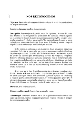 NOS RECONOCEMOS

Objetivos. Desarrollar el autoconocimiento mediante la toma de conciencia de
sus propias emociones.

Competencias emocionales. Autoconciencia.

Descripción. Las consignas de partida, serán las siguientes: A través del torbe-
llino de ideas se van recogiendo las aportaciones del alumnado sobre las siguien-
tes cuestiones. Se lanzan al grupo las siguientes cuestiones: ¿Qué son para voso-
tros las emociones? ¿Qué es una emoción? Lo expresado por el grupo se anota
en la pizarra, procurando finalmente llegar a una definición y sentido comparti-
do por todos/as sobre lo que entendemos por emoción.

       Se les entrega a continuación un documento donde aparece un número de
emociones. Se leen y se comprueba que conocen y comprenden el significado de
las palabras propuestas. De forma colectiva se seleccionan 10 emociones a partir
del criterio de facilidad para reconocerlas y vivirlas. Se cuelgan 12 fotografías
de rostros o bien de situaciones (conviene numerarlas para su posterior comenta-
rio). Le pedimos al alumnado que vayan observándolas e identifiquen las distin-
tas emociones escritas en la hoja con las fotografías expuestas. Realizar una
puesta en común de la tarea de reconocimiento y asociación de las emociones
con las expresiones.

       Seleccionar de la lista de palabras propuestas referidas a emociones, tres
de ellas: miedo, felicidad y angustia. Les pediremos que describan 3 situacio-
nes en las que hayan sentido estas emociones y puedan expresar sus vivencias y
la reacción que tuvieron ante cada situación. Se forman pequeños grupo (3 o 4
integrantes) para que compartan las situaciones sobre las que han reflexionado y
descrito individualmente. Puesta en común de todos los grupos.

Duración. Una sesión de tutoría.

Estructuración grupal. Grupo-clase y pequeño grupo.

Metodología. Torbellino de ideas con el fin de generar contenido sobre el con-
cepto de emoción. Trabajo en pequeño grupo con objetivo definido de compar-
tir emociones personales.



                                      149
 
