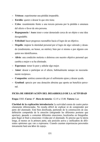 − Tristeza: experimentar una pérdida irreparable.
− Envidia: querer o desear lo que otro tiene.
− Celos: resentimiento frente a una tercera persona por la pérdida o amenaza
   del afecto o favor de otra persona.
− Repugnancia / Asco: tener o estar demasiado cerca de un objeto o una idea
   desagradable.
− Felicidad: hacer progresos razonables hacia el logro de un objetivo.
− Orgullo: mejorar la identidad personal por el logro de algo valorado y desea-
   do (rendimiento, un honor, un mérito), bien por sí mismo o por alguien con
   quien nos identificamos.
− Alivio: una condición molesta o dolorosa con nuestro objetivo personal que
   cambia a mejor o se ha eliminado.
− Esperanza: temer lo peor y anhelar algo mejor.
− Amor: desear o participar en el afecto, habitualmente aunque no necesaria-
   mente recíproco.
− Compasión: sentirse conmovido por el sufrimiento ajeno y desear ayuda.
− Gratitud: aprecio por una donación altruista que aporta un beneficio perso-
   nal.

FICHA DE OBSERVACIÓN DEL DESARROLLO DE LA ACTIVIDAD

Etapa: ESO. Curso: 4º. Hora de tutoría: 12.15 a 13.00. Tutora: Luz

Claridad de la explicación introductoria La actividad consta de cuatro partes
claramente diferenciadas. No resulta difícil de explicar ni de comprender por
parte del alumnado. Está bien dosificada, partiendo de la construcción de una
definición compartida de la emoción (integrando las diferentes posturas que
aportan), pasando a comentar diferentes emociones, localizarlas en fotografías
para llegar al final a emociones vividas por el alumnado. Es preciso que la tutora
tenga, al menos en la primera parte, una posición activa y unificadora de dife-
rentes opiniones que van a expresarse. Cuando cuentan experiencias personales
únicamente hará una labor de espejo.


                                         151
 