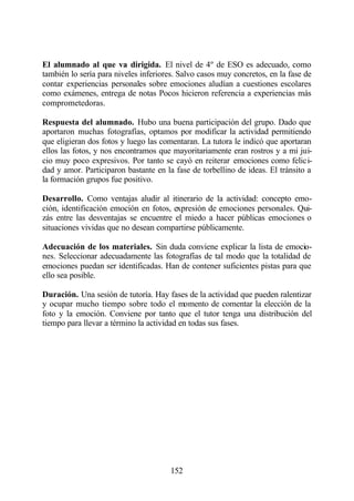 El alumnado al que va dirigida. El nivel de 4º de ESO es adecuado, como
también lo sería para niveles inferiores. Salvo casos muy concretos, en la fase de
contar experiencias personales sobre emociones aludían a cuestiones escolares
como exámenes, entrega de notas Pocos hicieron referencia a experiencias más
comprometedoras.

Respuesta del alumnado. Hubo una buena participación del grupo. Dado que
aportaron muchas fotografías, optamos por modificar la actividad permitiendo
que eligieran dos fotos y luego las comentaran. La tutora le indicó que aportaran
ellos las fotos, y nos encontramos que mayoritariamente eran rostros y a mi jui-
cio muy poco expresivos. Por tanto se cayó en reiterar emociones como felici-
dad y amor. Participaron bastante en la fase de torbellino de ideas. El tránsito a
la formación grupos fue positivo.

Desarrollo. Como ventajas aludir al itinerario de la actividad: concepto emo-
ción, identificación emoción en fotos, expresión de emociones personales. Qui-
zás entre las desventajas se encuentre el miedo a hacer públicas emociones o
situaciones vividas que no desean compartirse públicamente.

Adecuación de los materiales. Sin duda conviene explicar la lista de emocio-
nes. Seleccionar adecuadamente las fotografías de tal modo que la totalidad de
emociones puedan ser identificadas. Han de contener suficientes pistas para que
ello sea posible.

Duración. Una sesión de tutoría. Hay fases de la actividad que pueden ralentizar
y ocupar mucho tiempo sobre todo el momento de comentar la elección de la
foto y la emoción. Conviene por tanto que el tutor tenga una distribución del
tiempo para llevar a término la actividad en todas sus fases.




                                       152
 