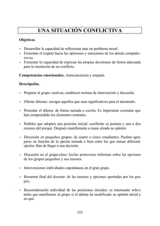 UNA SITUACIÓN CONFLICTIVA
Objetivos

− Desarrollar la capacidad de reflexionar ante un problema moral.
− Fomentar el respeto hacia las opiniones y emociones de los demás compañe-
  ros/as.
− Fomentar la capacidad de expresar las propias decisiones de forma adecuada
  para la resolución de un conflicto.

Competencias emocionales. Autoconciencia y empatía.

Descripción.

− Preparar al grupo: motivar, establecer normas de intervención y discusión.

− Ofertar dilemas: escoger aquellos que sean significativos para el alumnado.

− Presentar el dilema: de forma narrada o escrita. Es importante constatar que
  han comprendido los elementos centrales.

− Pedirles que adopten una posición inicial: escribirán su postura y una o dos
  razones del porqué. Después manifestarán a mano alzada su opinión.

− Discusión en pequeños grupos: de cuatro o cinco estudiantes. Pueden agru-
  parse en función de la opción tomada o bien entre los que toman diferente
  opción. Han de llegar a una decisión.

− Discusión en el grupo-clase: los/las portavoces informan sobre las opciones
  de los grupos pequeños y sus razones.

− Intervenciones individuales espontáneas en el gran grupo.

− Resumen final del docente: de las razones y opciones aportadas por los gru-
  pos.

− Reconsideración individual de las posiciones iniciales: es interesante solici-
  tarles que manifiesten al grupo si el debate ha modificado su opinión inicial y
  en qué.


                                      153
 