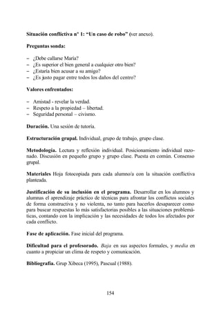 Situación conflictiva nº 1: “Un caso de robo” (ver anexo).

Preguntas sonda:

−   ¿Debe callarse María?
−   ¿Es superior el bien general a cualquier otro bien?
−   ¿Estaría bien acusar a su amigo?
−   ¿Es justo pagar entre todos los daños del centro?

Valores enfrentados:

− Amistad - revelar la verdad.
− Respeto a la propiedad – libertad.
− Seguridad personal – civismo.

Duración. Una sesión de tutoría.

Estructuración grupal. Individual, grupo de trabajo, grupo clase.

Metodología. Lectura y reflexión individual. Posicionamiento individual razo-
nado. Discusión en pequeño grupo y grupo clase. Puesta en común. Consenso
grupal.

Materiales Hoja fotocopiada para cada alumno/a con la situación conflictiva
planteada.

Justificación de su inclusión en el programa. Desarrollar en los alumnos y
alumnas el aprendizaje práctico de técnicas para afrontar los conflictos sociales
de forma constructiva y no violenta, no tanto para hacerlos desaparecer como
para buscar respuestas lo más satisfactorias posibles a las situaciones problemá-
ticas, contando con la implicación y las necesidades de todos los afectados por
cada conflicto.

Fase de aplicación. Fase inicial del programa.

Dificultad para el profesorado. Baja en sus aspectos formales, y media en
cuanto a propiciar un clima de respeto y comunicación.

Bibliografía. Grup Xibeca (1995), Pascual (1988).




                                        154
 