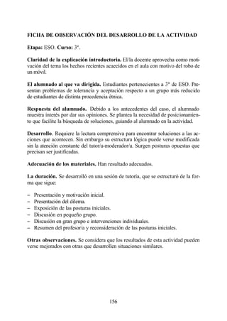 FICHA DE OBSERVACIÓN DEL DESARROLLO DE LA ACTIVIDAD

Etapa: ESO. Curso: 3º.

Claridad de la explicación introductoria. El/la docente aprovecha como moti-
vación del tema los hechos recientes acaecidos en el aula con motivo del robo de
un móvil.

El alumnado al que va dirigida. Estudiantes pertenecientes a 3º de ESO. Pre-
sentan problemas de tolerancia y aceptación respecto a un grupo más reducido
de estudiantes de distinta procedencia étnica.

Respuesta del alumnado. Debido a los antecedentes del caso, el alumnado
muestra interés por dar sus opiniones. Se plantea la necesidad de posicionamien-
to que facilite la búsqueda de soluciones, guiando al alumnado en la actividad.

Desarrollo. Requiere la lectura comprensiva para encontrar soluciones a las ac-
ciones que acontecen. Sin embargo su estructura lógica puede verse modificada
sin la atención constante del tutor/a-moderador/a. Surgen posturas opuestas que
precisan ser justificadas.

Adecuación de los materiales. Han resultado adecuados.

La duración. Se desarrolló en una sesión de tutoría, que se estructuró de la for-
ma que sigue:

−   Presentación y motivación inicial.
−   Presentación del dilema.
−   Exposición de las posturas iniciales.
−   Discusión en pequeño grupo.
−   Discusión en gran grupo e intervenciones individuales.
−   Resumen del profesor/a y reconsideración de las posturas iniciales.

Otras observaciones. Se considera que los resultados de esta actividad pueden
verse mejorados con otras que desarrollen situaciones similares.




                                       156
 