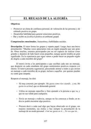 EL REGALO DE LA ALEGRÍA
Objetivos

− Promover un clima de confianza personal, de valoración de las personas y de
  estímulo positivo en grupo.
− Desarrollar habilidad para generar emociones positivas.
− Dar y recibir un feedback positivo en ambiente grupal.

Competencias emocionales. Autoestima y habilidades sociales.

Descripción. El tutor forma los grupos y reparte papel. Luego, hace una breve
presentación: “Muchas veces apreciamos más un regalo pequeño que uno gran-
de. Otras muchas, estamos preocupados por no ser capaces de realizar cosas
grandes y dejamos de lado hacer cosas pequeñas, aunque quizás tendría un gran
significado. En la experiencia que sigue vamos a poder hacer un pequeño regalo
de alegría a cada miembro del grupo”.

      El tutor/a invita a los participantes a que escriban cada uno un mensaje,
que despierte en cada estudiante del grupo sentimientos positivos respecto a sí
mismo. El tutor/a presenta sugerencias, procurando animar a todos a que envíen
un mensaje a cada miembro de su grupo, incluso a aquellos por quienes puedan
no sentir gran simpatía.

Respecto al mensaje, les dirá:

      − Sé muy concreto, por ejemplo: Me gusta como ríes cuando... y no, Me
        gusta tu actitud, que es demasiado general.

      − Utiliza un mensaje específico y bien ajustado a la persona a que va, y
        que no sea válido para cualquiera.

      − Envía un mensaje a todos/as, aunque no les conozcas a fondo; en to-
        dos/as podrá encontrar algo positivo.

      − Procura decir a cada cual algo que hayas observado en el grupo, sus
        mejores momentos, sus éxitos; y haz siempre la presentación de tu
        mensaje de un modo personal: A mí me gusta en ti..., Yo veo que tú...



                                     157
 