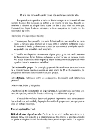 − Di a la otra persona lo que tú ves en ella que te hace ser más feliz.

      Los participantes pueden, si quieren, firmar aunque se recomienda el ano-
nimato. Escritos los mensajes, se doblan y se reúnen en una caja, dejando los
nombres a quienes se dirigen hacia fuera. Se dan a cada uno sus mensajes.
Cuando todos hayan leído sus mensajes, se tiene una puesta en común con las
reacciones de todos.

Duración. Dos sesiones de tutoría:

− 1º sesión para la exposición por parte del animador/a, para escribir los men-
  sajes, y para que cada alumno lea el suyo ante el subgrupo explicando lo que
  ha sentido al leerlo, y finalmente extraer los sentimientos principales que ha
  despertado esta actividad en el subgrupo.

− 2ª sesión para la puesta en común en el gran grupo, y de este modo, contras-
  tar las opiniones de los distintos subgrupos y observar que un mensaje positi-
  vo, ayuda a que exista más empatía y mejor interacción en el grupo así como
  ayuda a elevar la autoestima individual.

Estructuración grupal. En principio grupos de 10 estudiantes aproximadamen-
te y posteriormente puesta en común en gran grupo de 25 a 30 estudiantes. En
programas de diversificación curricular; dos grupos.

Metodología. Reflexión sobre los compañeros. Exposición oral. Interacción
personal.

Materiales. Papel y bolígrafos.

Justificación de su inclusión en el programa. Se considera una actividad idó-
nea, para probar y estimular la autoconfianza y la confianza en el grupo.

       Construir la confianza dentro del grupo es importante, tanto para fomentar
las actitudes de solidaridad y la propia dimensión de grupo como para prepararse
para un trabajo en común.

Fase de aplicación. Final.

Dificultad para el profesorado. Puede ser de un nivel medio, sobre todo en la
primera parte, con respecto a la organización de los grupos, y ante las actitudes
de pudor o vergüenza ante las descripciones positivas que recibe. La segunda


                                       158
 
