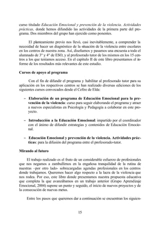 curso titulado Educación Emocional y prevención de la violencia. Actividades
prácticas, donde hemos difundido las actividades de la primera parte del pro-
grama. Dos miembros del grupo han ejercido como ponentes.

       El planteamiento previo nos llevó, casi inevitablemente, a comprender la
necesidad de hacer un diagnóstico de la situación de la violencia entre escolares
en los centros de nuestra zona. Así, diseñamos y pasamos una encuesta a todo el
alumnado de 3º y 4º de ESO, y al profesorado tutor de los mismos en los 15 cen-
tros a los que teníamos acceso. En el capítulo II de este libro presentamos el in-
forme de los resultados más relevantes de este estudio.

Cursos de apoyo al programa

      Con el fin de difundir el programa y habilitar al profesorado tutor para su
aplicación en los respectivos centros se han realizado diversas ediciones de los
siguientes cursos convocados desde el Cefire de Elda:

   − Elaboración de un programa de Educación Emocional para la pre-
     vención de la violencia: curso para seguir elaborando el programa y atraer
     a nuevos especialistas en Psicología y Pedagogía a colaborar en este pro-
     yecto.

   − Introducción a la Educación Emocional: impartido por el coordinador
     con el ánimo de difundir estrategias y contenidos de Educación Emocio-
     nal.

   − Educación Emocional y prevención de la violencia. Actividades prác-
     ticas: para la difusión del programa entre el profesorado-tutor.

Mirando al futuro

     El trabajo realizado es el fruto de un considerable esfuerzo de profesionales
que nos negamos a zambullirnos en la engañosa tranquilidad de la rutina de
nuestras –por otro lado- sobrecargadas agendas profesionales en los centros
donde trabajamos. Queremos hacer algo respecto a la lacra de la violencia que
nos rodea. Por eso, este libro donde presentamos nuestra propuesta educativa
que completa la que avanzábamos en un trabajo anterior (Grupo Aprendizaje
Emocional, 2004) supone un punto y seguido, el inicio de nuevos proyectos y de
la consecución de nuevas metas.

     Entre los pasos que queremos dar a continuación se encuentran los siguien-


                                       15
 