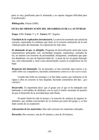 parte es muy gratificante para le alumnado y no supone ninguna dificultad para
el profesorado.

Bibliografía. Fritzen (1988).

FICHA DE OBSERVACIÓN DEL DESARROLLO DE LA ACTIVIDAD

Etapa: ESO. Curso: 3º y 4º. Tutora: Mª Ángeles.

Claridad de la explicación introductoria. La tutora ha mostrado una actitud de
cercanía, expresando la confianza que tiene en la correcta realización de la acti-
vidad por parte del alumnado. Su exposición ha sido clara.

El alumnado al que va dirigida. Programa de diversificación curricular cuyas
características principales son: escolaridad irregular, expulsiones, actitudes de
ira, un alumno con trastorno de personalidad, inmigrantes, estudiantes que quie-
ren abandonar, un caso de hiperactividad etc. A pesar de ser un grupo heterogé-
neo, está cohesionado y tiene como denominador común el compromiso de tra-
bajar.

Respuesta del alumnado. En un principio, se han mostrado algo reacios a es-
cribir sobre sus compañeros, haciendo comentarios como no se me ocurre nada.

       Cuando han leído sus mensajes y se han dado cuenta, que realmente se di-
rigían a ellos en concreto se han alegrado, haciendo comentarios del tipo: ¡que
subidón!

Desarrollo. Es importante decir que el grupo con el que se ha trabajado está
habituado a actividades de dinámica, con lo cual el interés mostrado ha permiti-
do que el desarrollo de la actividad haya sido fluido.

      El punto fuerte ha sido la lectura y la reacción de sorpresa de algunos es-
tudiantes, que estaban convencidos de su rechazo por parte del grupo, y se han
dado cuenta de su aceptación

Adecuación de los materiales. Han sido correctos los materiales utilizados.

Duración. Dos sesiones: una de 45 minutos y otra de 30 minutos.




                                       159
 
