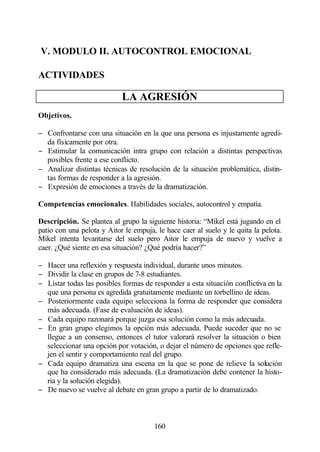 V. MODULO II. AUTOCONTROL EMOCIONAL

ACTIVIDADES

                            LA AGRESIÓN
Objetivos.

− Confrontarse con una situación en la que una persona es injustamente agredi-
  da físicamente por otra.
− Estimular la comunicación intra grupo con relación a distintas perspectivas
  posibles frente a ese conflicto.
− Analizar distintas técnicas de resolución de la situación problemática, distin-
  tas formas de responder a la agresión.
− Expresión de emociones a través de la dramatización.

Competencias emocionales. Habilidades sociales, autocontrol y empatía.

Descripción. Se plantea al grupo la siguiente historia: “Mikel está jugando en el
patio con una pelota y Aitor le empuja, le hace caer al suelo y le quita la pelota.
Mikel intenta levantarse del suelo pero Aitor le empuja de nuevo y vuelve a
caer. ¿Qué siente en esa situación? ¿Qué podría hacer?”

− Hacer una reflexión y respuesta individual, durante unos minutos.
− Dividir la clase en grupos de 7-8 estudiantes.
− Listar todas las posibles formas de responder a esta situación conflictiva en la
  que una persona es agredida gratuitamente mediante un torbellino de ideas.
− Posteriormente cada equipo selecciona la forma de responder que considera
  más adecuada. (Fase de evaluación de ideas).
− Cada equipo razonará porque juzga esa solución como la más adecuada.
− En gran grupo elegimos la opción más adecuada. Puede suceder que no se
  llegue a un consenso, entonces el tutor valorará resolver la situación o bien
  seleccionar una opción por votación, o dejar el número de opciones que refle-
  jen el sentir y comportamiento real del grupo.
− Cada equipo dramatiza una escena en la que se pone de relieve la solución
  que ha considerado más adecuada. (La dramatización debe contener la histo-
  ria y la solución elegida).
− De nuevo se vuelve al debate en gran grupo a partir de lo dramatizado.



                                       160
 