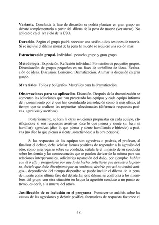 Variante. Concluida la fase de discusión se podría plantear en gran grupo un
debate complementario a partir del dilema de la pena de muerte (ver anexo). No
aplicable en el 1er ciclo de la ESO.

Duración. Según el grupo podrá necesitar una sesión o dos sesiones de tutoría.
Si se incluye el dilema moral de la pena de muerte se requiere una sesión más.

Estructuración grupal. Individual, pequeño grupo y gran grupo.

Metodología. Exposición. Reflexión individual. Formación de pequeños grupos.
Dinamización de grupos pequeños en sus fases de torbellino de ideas. Evalua-
ción de ideas. Discusión. Consenso. Dramatización. Animar la discusión en gran
grupo.

Materiales. Folios y bolígrafos. Materiales para la dramatización.

Observaciones para su aplicación. Discusión. Después de la dramatización se
comentan las soluciones que han presentado los equipos y cada equipo informa
del razonamiento por el que han considerado esa solución como la más eficaz, al
tiempo que se analizan las respuestas seleccionadas (diferencia respuestas pasi-
vas, agresivas y asertivas).

       Posteriormente, se leen la otras soluciones propuestas en cada equipo, cla-
rificándose si son respuestas asertivas (dice lo que piensa y siente sin herir ni
humillar), agresivas (dice lo que piensa y siente humillando e hiriendo) o pasi-
vas (no dice lo que piensa o siente, sometiéndose a la otra persona).

       Si las respuestas de los equipos son agresivas o pasivas, el profesor, al
finalizar el debate, debe señalar formas positivas de responder a la agresión del
otro, como interrogarse sobre su conducta, señalarle el impacto de su conducta
sobre los demás y las consecuencias que se pueden derivar de la misma para sus
relaciones interpersonales, solicitarles reparación del daño, por ejemplo: hablar
con él o ella y preguntarle por qué lo ha hecho, solicitarle que devuelva la pelo-
ta, decirle que debe disculparse por su conducta, decirle que así no tendrá ami-
gos... dependiendo del tiempo disponible se puede incluir el dilema de la pena
de muerte como última fase del debate. En este dilema se confronta a los miem-
bros del grupo con otra situación en la que la agresión conduce a un punto ex-
tremo, es decir, a la muerte del otro/a.

Justificación de su inclusión en el programa. Promover un análisis sobre las
causas de las agresiones y debatir posibles alternativas de respuesta favorece el



                                       161
 