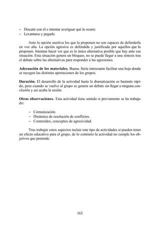− Discutir con él e intentar averiguar qué le ocurre.
− Levantarse y pegarle.

       Ante la opción asertiva los que la proponen no son capaces de defenderla
en voz alta. La opción agresiva es defendida y justificada por aquellos que la
proponen. Intentan hacer ver que es la única alternativa posible que hay ante esa
situación. Esta situación genera un bloqueo, no se puede llegar a una síntesis tras
el debate sobre las alternativas para responder a las agresiones.

Adecuación de los materiales. Buena. Sería interesante facilitar una hoja donde
se recogen las distintas aportaciones de los grupos.

Duración. El desarrollo de la actividad hasta la dramatización es bastante rápi-
do, pero cuando se vuelve al grupo se genera un debate sin llegar a ninguna con-
clusión y así acaba la sesión.

Otras observaciones. Esta actividad tiene sentido si previamente se ha trabaja-
do:

      − Comunicación.
      − Dinámica de resolución de conflictos.
      − Contenidos, conceptos de agresividad.

       Tras trabajar estos aspectos incluir este tipo de actividades sí pueden tener
un efecto educativo para el grupo, de lo contrario la actividad no cumple los ob-
jetivos que pretende.




                                       163
 