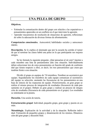 UNA PELEA DE GRUPO
Objetivos.

− Estimular la comunicación dentro del grupo con relación a las expectativas o
  pensamientos aparecidos en un conflicto en el que interviene la agresión.
− Aprender mecanismos de resolución de situaciones de agresión, reflexionan-
  do sobre la adecuación de diversas formas de afrontamiento.

Competencias emocionales. Autocontrol, habilidades sociales y autoconoci-
miento.

Descripción. Se le explica al alumnado que por la escuela ha corrido el rumor
de que al terminar las clases habrá una pelea en la que participarán sus mejores
amigos.

       Se les formula la siguiente pregunta: ¿Qué pensarían al oír esto? Aportar a
cada miembro una lista de pensamientos ante esta situación. Individualmente
deben seleccionar tres de estos pensamientos en función del grado de conformi-
dad que tienen respecto a ellos, es decir, los tres pensamientos que creen que
tendrían frente a esa situación.

       Dividir el grupo en equipos de 7-8 miembros. Nombrar un secretario/a por
equipo. Seguidamente los miembros de cada equipo comunican al secretario/a
del equipo su selección, anotando las frecuencias de los pensamientos en una
hoja de síntesis de las respuestas de equipo. Posteriormente, en gran grupo se
realiza el mismo proceso de integración de resultados (frecuencia de cada pen-
samiento en el grupo). Debatir en gran grupo y realizar un proceso de integra-
ción de resultados (frecuencia de cada pensamiento en el grupo). Los resultados
se sintetizarán en la pizarra.

Duración. Una sesión de tutoría.

Estructuración grupal. Individual, pequeño grupo, gran grupo y puesta en co-
mún.

Metodología. Explicación de la actividad y de la situación. Reflexión indivi-
dual. Formación de pequeños grupos y dinamización de los mismos. Dinamiza-
ción del gran grupo y discusión final.



                                       164
 