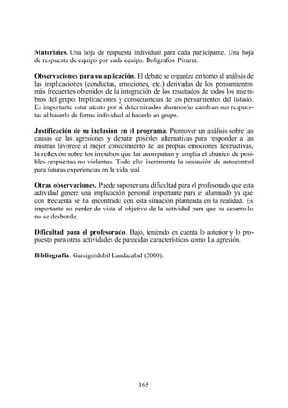 Materiales. Una hoja de respuesta individual para cada participante. Una hoja
de respuesta de equipo por cada equipo. Bolígrafos. Pizarra.

Observaciones para su aplicación. El debate se organiza en torno al análisis de
las implicaciones (conductas, emociones, etc.) derivadas de los pensamientos
más frecuentes obtenidos de la integración de los resultados de todos los miem-
bros del grupo. Implicaciones y consecuencias de los pensamientos del listado.
Es importante estar atento por si determinados alumnos/as cambian sus respues-
tas al hacerlo de forma individual al hacerlo en grupo.

Justificación de su inclusión en el programa. Promover un análisis sobre las
causas de las agresiones y debatir posibles alternativas para responder a las
mismas favorece el mejor conocimiento de las propias emociones destructivas,
la reflexión sobre los impulsos que las acompañan y amplia el abanico de posi-
bles respuestas no violentas. Todo ello incrementa la sensación de autocontrol
para futuras experiencias en la vida real.

Otras observaciones. Puede suponer una dificultad para el profesorado que esta
actividad genere una implicación personal importante para el alumnado ya que
con frecuenta se ha encontrado con esta situación planteada en la realidad. Es
importante no perder de vista el objetivo de la actividad para que su desarrollo
no se desborde.

Dificultad para el profesorado. Bajo, teniendo en cuenta lo anterior y lo pro-
puesto para otras actividades de parecidas características como La agresión.

Bibliografía. Garaigordobil Landazabal (2000).




                                      165
 