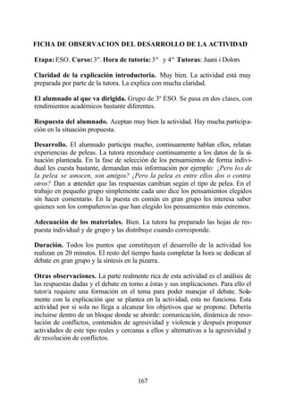 FICHA DE OBSERVACION DEL DESARROLLO DE LA ACTIVIDAD

Etapa: ESO. Curso: 3º. Hora de tutoría: 3ª y 4ª Tutoras: Juani i Dolors
                                                .

Claridad de la explicación introductoria. Muy bien. La actividad está muy
preparada por parte de la tutora. La explica con mucha claridad.

El alumnado al que va dirigida. Grupo de 3º ESO. Se pasa en dos clases, con
rendimientos académicos bastante diferentes.

Respuesta del alumnado. Aceptan muy bien la actividad. Hay mucha participa-
ción en la situación propuesta.

Desarrollo. El alumnado participa mucho, continuamente hablan ellos, relatan
experiencias de peleas. La tutora reconduce continuamente a los datos de la si-
tuación planteada. En la fase de selección de los pensamientos de forma indivi-
dual les cuesta bastante, demandan más información por ejemplo: ¿Pero lo s de
la pelea se conocen, son amigos? ¿Pero la pelea es entre ellos dos o contra
otros? Dan a entender que las respuestas cambian según el tipo de pelea. En el
trabajo en pequeño grupo simplemente cada uno dice los pensamientos elegidos
sin hacer comentario. En la puesta en común en gran grupo les interesa saber
quienes son los compañeros/as que han elegido los pensamientos más extremos.

Adecuación de los materiales. Bien. La tutora ha preparado las hojas de res-
puesta individual y de grupo y las distribuye cuando corresponde.

Duración. Todos los puntos que constituyen el desarrollo de la actividad los
realizan en 20 minutos. El resto del tiempo hasta completar la hora se dedican al
debate en gran grupo y la síntesis en la pizarra.

Otras observaciones. La parte realmente rica de esta actividad es el análisis de
las respuestas dadas y el debate en torno a éstas y sus implicaciones. Para ello el
tutor/a requiere una formación en el tema para poder manejar el debate. Sola-
mente con la explicación que se plantea en la actividad, esta no funciona. Esta
actividad por si sola no llega a alcanzar los objetivos que se propone. Debería
incluirse dentro de un bloque donde se aborde: comunicación, dinámica de reso-
lución de conflictos, contenidos de agresividad y violencia y después proponer
actividades de este tipo reales y cercanas a ellos y alternativas a la agresividad y
de resolución de conflictos.




                                       167
 