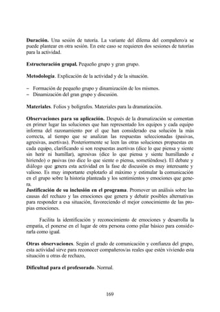 Duración. Una sesión de tutoría. La variante del dilema del compañero/a se
puede plantear en otra sesión. En este caso se requieren dos sesiones de tutorías
para la actividad.

Estructuración grupal. Pequeño grupo y gran grupo.

Metodología. Explicación de la actividad y de la situación.

− Formación de pequeño grupo y dinamización de los mismos.
− Dinamización del gran grupo y discusión.

Materiales. Folios y bolígrafos. Materiales para la dramatización.

Observaciones para su aplicación. Después de la dramatización se comentan
en primer lugar las soluciones que han representado los equipos y cada equipo
informa del razonamiento por el que han considerado esa solución la más
correcta, al tiempo que se analizan las respuestas seleccionadas (pasivas,
agresivas, asertivas). Posteriormente se leen las otras soluciones propuestas en
cada equipo, clarificando si son respuestas asertivas (dice lo que piensa y siente
sin herir ni humillar), agresivas (dice lo que piensa y siente humillando e
hiriendo) o pasivas (no dice lo que siente o piensa, sometiéndose). El debate y
diálogo que g enera esta actividad en la fase de discusión es muy interesante y
valioso. Es muy importante explotarlo al máximo y estimular la comunicación
en el grupo sobre la historia planteada y los sentimientos y emociones que gene-
ra.
Justificación de su inclusión en el programa. Promover un análisis sobre las
causas del rechazo y las emociones que genera y debatir posibles alternativas
para responder a esa situación, favoreciendo el mejor conocimiento de las pro-
pias emociones.

       Facilita la identificación y reconocimiento de emociones y desarrolla la
empatía, el ponerse en el lugar de otra persona como pilar básico para conside-
rarla como igual.

Otras observaciones. Según el grado de comunicación y confianza del grupo,
esta actividad sirve para reconocer compañeros/as reales que estén viviendo esta
situación u otras de rechazo,

Dificultad para el profesorado. Normal.




                                       169
 