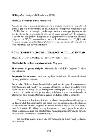 Bibliografía. Garaigordobil Landazabal (2000).

Anexo. El dilema del nuevo compañero.

“Un día en clase el docente comenta que va a integrarse un nuevo compañero al
grupo y que éste es un enfermo de SIDA. Explica los aspectos relacionados con
el SIDA, las vías de contagio, y aclara que no ocurre nada por jugar o trabajar
con él. ¿Cómo te comportarías tú al llegar el nuevo compañero? ¿Le ofrecerías
tu ayuda para que pudiese integrarse en el grupo como cualquier otro alumno?
¿Jugarías con él? ¿Te mantendrías al margen de relacionarte con él? ¿Qué valo-
res están en juego en este dilema? ¿Cómo crees que se sentiría el compañero si
fuera rechazado por todo el alumnado?”


FICHA DE OBSERVACION DEL DESARROLLO DE LA ACTIVIDAD

Etapa: ESO. Curso: 4º. Hora de tutoría: 5ª .Tutora: Charo.

Claridad de la explicación introductoria. Muy bien.

El alumnado al que va dirigida. Alumnado de 4º de ESO. Grupo de 28 alum-
nos y alumnas.

Respuesta del alumnado. Aceptan muy bien la actividad. Muestran alta impli-
cación y participan bastante.

Desarrollo. El desarrollo de la actividad es positivo. Se siguen los pasos que se
describen en la actividad y me parecen adecuados. La tutora introduce como
nuevo que tras el trabajo en pequeño grupo cada equipo expone en gran grupo
primero qué podría hacer la protagonista de la historia y se van escribiendo las
alternativas en la pizarra. Después se genera un diálogo sobre lo expuesto.

       Tras esto, con la misma dinámica, se aborda la segunda cuestión que plan-
tea la actividad: los sentimientos que puede tener la protagonista de la situación.
En esta cuestión también se genera un debate al que se dedica una parte impor-
tante de la sesión. El diálogo es muy interesante y como el grupo lo permite la
tutora lo aprovecha para que del alumnado pueda expresar experiencias persona-
les parecidas, y comunicar sus sentimientos.

       Se muestran reacios a hacer una representación de la actividad. De hecho,
no la realizan.



                                       170
 