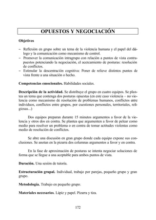OPUESTOS Y NEGOCIACIÓN
Objetivos

− Reflexión en grupo sobre un tema de la violencia humana y el papel del diá-
  logo y la comunicación como mecanismo de control.
− Promover la comunicación intragrupo con relación a puntos de vista contra-
  puestos potenciando la negociación, el acercamiento de posturas: resolución
  de conflictos.
− Estimular la descentración cognitiva: Poner de relieve distintos puntos de
  vista frente a una situación o hecho.

Competencias emocionales. Habilidades sociales.

Descripción de la actividad. Se distribuye el grupo en cuatro equipos. Se plan-
tea un tema que contenga dos posturas opuestas (en este caso violencia – no vio-
lencia como mecanismo de resolución de problemas humanos, conflictos entre
individuos, conflictos entre grupos, por cuestiones personales, territoriales, reli-
giosas...)

      Dos equipos preparan durante 15 minutos argumentos a favor de la vio-
lencia y otros dos en contra. Se plantea que argumenten a favor de pelear como
medio para resolver un problema o en contra de tomar actitudes violentas como
medio de resolución de conflictos.

      Se abre una discusión en gran grupo donde cada equipo expone sus con-
clusiones. Se anotan en la pizarra dos columnas argumentos a favor y en contra.

     En la fase de aproximación de posturas se intenta negociar soluciones de
forma que se llegue a una aceptable para ambos puntos de vista.

Duración. Una sesión de tutoría.

Estructuración grupal. Individual, trabajo por parejas, pequeño grupo y gran
grupo.

Metodología. Trabajo en pequeño grupo.

Materiales necesarios. Lápiz y papel. Pizarra y tiza.


                                       172
 