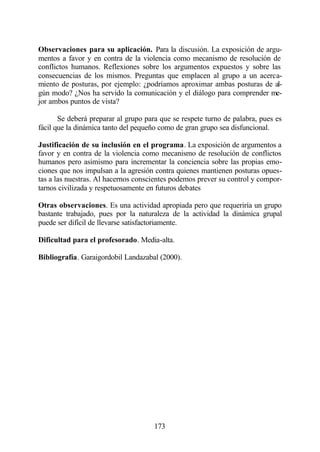 Observaciones para su aplicación. Para la discusión. La exposición de argu-
mentos a favor y en contra de la violencia como mecanismo de resolución de
conflictos humanos. Reflexiones sobre los argumentos expuestos y sobre las
consecuencias de los mismos. Preguntas que emplacen al grupo a un acerca-
miento de posturas, por ejemplo: ¿podríamos aproximar ambas posturas de al-
gún modo? ¿Nos ha servido la comunicación y el diálogo para comprender me-
jor ambos puntos de vista?

       Se deberá preparar al grupo para que se respete turno de palabra, pues es
fácil que la dinámica tanto del pequeño como de gran grupo sea disfuncional.

Justificación de su inclusión en el programa. La exposición de argumentos a
favor y en contra de la violencia como mecanismo de resolución de conflictos
humanos pero asimismo para incrementar la conciencia sobre las propias emo-
ciones que nos impulsan a la agresión contra quienes mantienen posturas opues-
tas a las nuestras. Al hacernos conscientes podemos prever su control y compor-
tarnos civilizada y respetuosamente en futuros debates

Otras observaciones. Es una actividad apropiada pero que requeriría un grupo
bastante trabajado, pues por la naturaleza de la actividad la dinámica grupal
puede ser difícil de llevarse satisfactoriamente.

Dificultad para el profesorado. Media-alta.

Bibliografía. Garaigordobil Landazabal (2000).




                                      173
 