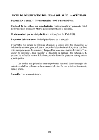 FICHA DE OBSERVACION DEL DESARROLLO DE LA ACTIVIDAD

Etapa: ESO. Curso: 3º. Hora de tutoría: 13.00. Tutora: Bárbara.

Claridad de la explicación introductoria. Explicación clara y ordenada. Hábil
distribución del alumnado. Motiva positivamente hacia la actividad.

El alumnado al que va dirigida. Grupo heterogéneo de 4º de ESO.

Respuesta del alumnado. Actitud participativa de la mayoría.

Desarrollo. Se genera la polémica ubicando al grupo ante dos situaciones de
índole más o menos personal, como casos de violencia doméstica y/o un conflicto
entre compañeros/as de su curso, y las posibles reacciones dentro del marco “vio-
lencia/ no-violencia”. Para facilitar la dinámica se realizan dos subgrupos. El
proceso de reflexión resulta dificultoso, pero la discusión posterior es muy amena
y participativa.

        Les motiva más polemizar ante un problema personal, donde emergen con
más sinceridad las pulsiones más o menos violentas. Es una actividad interesante
para el grupo.

Duración. Una sesión de tutoría.




                                       174
 