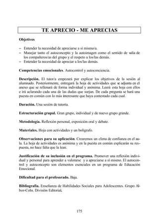 TE APRECIO - ME APRECIAS
Objetivos

− Entender la necesidad de apreciarse a sí mismo/a.
− Manejar tanto el autoconcepto y la autoimagen como el sentido de valía de
  los compañeros/as del grupo y el respeto a los/las demás.
− Entender la necesidad de apreciar a los/las demás.

Competencias emocionales. Autocontrol y autoconciencia.

Descripción. El tutor/a empezará por explicar los objetivos de la sesión al
alumnado. Posteriormente, entregará la hoja de actividades que se adjunta en el
anexo que se rellenará de forma individual y anónima. Leerá esta hoja con ellos
e irá aclarando cada una de las dudas que surjan. De cada pregunta se hará una
puesta en común con lo más interesante que haya contestado cada cual.

Duración. Una sesión de tutoría.

Estructuración grupal. Gran grupo, individual y de nuevo grupo grande.

Metodología. Reflexión personal, exposición oral y debate.

Materiales. Hoja con actividades y un bolígrafo.

Observaciones para su aplicación. Crearemos un clima de confianza en el au-
la. La hoja de actividades es anónima y en la puesta en común explicarán su res-
puesta, no hace falta que la lean.

Justificación de su inclusión en el programa. Promover una reflexión indivi-
dual y personal para aprender a valorarse y a apreciarse a sí mismo. El autocon-
trol y autoconcepto son elementos esenciales en un programa de Educación
Emocional.

Dificultad para el profesorado. Baja.

Bibliografía. Enseñanza de Habilidades Sociales para Adolescentes. Grupo Al-
bor-Cohs. División Editorial.




                                      175
 