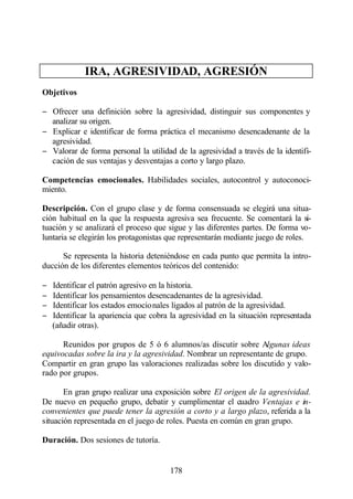 IRA, AGRESIVIDAD, AGRESIÓN
Objetivos

− Ofrecer una definición sobre la agresividad, distinguir sus componentes y
  analizar su origen.
− Explicar e identificar de forma práctica el mecanismo desencadenante de la
  agresividad.
− Valorar de forma personal la utilidad de la agresividad a través de la identifi-
  cación de sus ventajas y desventajas a corto y largo plazo.

Competencias emocionales. Habilidades sociales, autocontrol y autoconoci-
miento.

Descripción. Con el grupo clase y de forma consensuada se elegirá una situa-
ción habitual en la que la respuesta agresiva sea frecuente. Se comentará la si-
tuación y se analizará el proceso que sigue y las diferentes partes. De forma vo-
luntaria se elegirán los protagonistas que representarán mediante juego de roles.

      Se representa la historia deteniéndose en cada punto que permita la intro-
ducción de los diferentes elementos teóricos del contenido:

−   Identificar el patrón agresivo en la historia.
−   Identificar los pensamientos desencadenantes de la agresividad.
−   Identificar los estados emocionales ligados al patrón de la agresividad.
−   Identificar la apariencia que cobra la agresividad en la situación representada
    (añadir otras).

      Reunidos por grupos de 5 ó 6 alumnos/as discutir sobre Algunas ideas
equivocadas sobre la ira y la agresividad. Nombrar un representante de grupo.
Compartir en gran grupo las valoraciones realizadas sobre los discutido y valo-
rado por grupos.

       En gran grupo realizar una exposición sobre El origen de la agresividad.
De nuevo en pequeño grupo, debatir y cumplimentar el cuadro Ventajas e in-
convenientes que puede tener la agresión a corto y a largo plazo, referida a la
situación representada en el juego de roles. Puesta en común en gran grupo.

Duración. Dos sesiones de tutoría.


                                       178
 