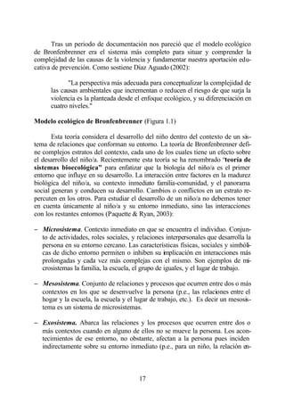 Tras un periodo de documentación nos pareció que el modelo ecológico
de Bronfenbrenner era el sistema más completo para situar y comprender la
complejidad de las causas de la violencia y fundamentar nuestra aportación edu-
cativa de prevención. Como sostiene Díaz Aguado (2002):

             "La perspectiva más adecuada para conceptualizar la complejidad de
      las causas ambientales que incrementan o reducen el riesgo de que surja la
      violencia es la planteada desde el enfoque ecológico, y su diferenciación en
      cuatro niveles."

Modelo ecológico de Bronfenbrenner (Figura 1.1)

       Esta teoría considera el desarrollo del niño dentro del contexto de un sis-
tema de relaciones que conforman su entorno. La teoría de Bronfenbrenner defi-
ne complejos estratos del contexto, cada uno de los cuales tiene un efecto sobre
el desarrollo del niño/a. Recientemente esta teoría se ha renombrado “teoría de
sistemas bioecológica” para enfatizar que la biología del niño/a es el primer
entorno que influye en su desarrollo. La interacción entre factores en la madurez
biológica del niño/a, su contexto inmediato familia-comunidad, y el panorama
social generan y conducen su desarrollo. Cambios o conflictos en un estrato re-
percuten en los otros. Para estudiar el desarrollo de un niño/a no debemos tener
en cuenta únicamente al niño/a y su entorno inmediato, sino las interacciones
con los restantes entornos (Paquette & Ryan, 2003):

− Microsistema. Contexto inmediato en que se encuentra el individuo. Conjun-
  to de actividades, roles sociales, y relaciones interpersonales que desarrolla la
  persona en su entorno cercano. Las características físicas, sociales y simbóli-
  cas de dicho entorno permiten o inhiben su implicación en interacciones más
  prolongadas y cada vez más complejas con el mismo. Son ejemplos de mi-
  crosistemas la familia, la escuela, el grupo de iguales, y el lugar de trabajo.

− Mesosistema. Conjunto de relaciones y procesos que ocurren entre dos o más
  contextos en los que se desenvuelve la persona (p.e., las relaciones entre el
  hogar y la escuela, la escuela y el lugar de trabajo, etc.). Es decir un mesosis-
  tema es un sistema de microsistemas.

− Exosistema. Abarca las relaciones y los procesos que ocurren entre dos o
  más contextos cuando en alguno de ellos no se mueve la persona. Los acon-
  tecimientos de ese entorno, no obstante, afectan a la persona pues inciden
  indirectamente sobre su entorno inmediato (p.e., para un niño, la relación en-



                                        17
 