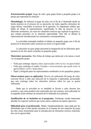 Estructuración grupal. Juego de roles: gran grupo frente a pequeño grupo o la
pareja que represente la situación.

Metodología. Se utilizará el juego de roles con el fin de ir ilustrando desde un
hecho práctico en el proceso de su ejecución, de todos aquellos elementos de
carga teórica vinculados al proceso de la agresión. Es importante señalar que
habrá de dirigir la representación, significando la idea de proceso en los
diferentes momentos, así como los elementos teóricos que explican la agresión y
que estarán presentes en la situación representada. Para ello se detiene la
representación introduciendo los comentarios correspondientes.

     La actividad contempla también el trabajo en pequeño grupo con el fin de
promover la discusión sobre creencias en torno a la agresividad.

      La discusión en gran grupo procurará la integración de las diferentes apor-
taciones en las dos tareas resueltas en pequeño grupo.

Materiales necesarios. Dos fichas de trabajo que darán pie a las tareas a resol-
ver en pequeño grupo:

− Ficha que contenga Algunas ideas equivocadas sobre la ira y la agresividad.
− Ficha que contenga el cuadro Ventajas e inconvenientes que puede tener la
  agresividad a corto y largo plazo.
− Papel y bolígrafo para los representantes nombrados en los pequeños grupos.

Observaciones para su aplicación. Previa a la realización del juego de roles,
conviene llevar a cabo una selección de la situación a representar, procurando
que esta contenga todos los elementos teóricos sobre los que se quiere
reflexionar.

       Dado que la actividad en su totalidad se llevará a cabo durante dos
sesiones y que estas pueden estar espaciadas por una semana, sería adecuado en
la segunda sesión efectuar un resumen de lo realizado en la primera.

Justificación de su inclusión en el programa. Pertinente, resulta interesante
abordar los aspectos teóricos que como marco explican las pautas agresivas.

Dificultad para el profesorado. Media. Fundamentalmente viene dada por las
dificultades que el tutor puede encontrar en el manejo de una situación de juego
de roles como instrumento para la introducción de elementos teóricos relaciona-
dos con la agresividad.


                                      179
 