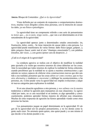 Anexo. Bloque de Contenidos: ¿Qué es la Agresividad?

       Viene definida por un conjunto de respuestas o comportamientos destruc-
tivos, muchas veces dirigidos contra otras personas, con la intención de causar-
les daño, ya sea físico o psicológico.

       La agresividad tiene un componente referido a una serie de pensamientos
tu tienes que..., no es justo, tengo razón..., que van a ser determinantes en el de-
sencadenante de la agresividad.

       La agresividad aparece junto a determinados estados emocionales: ira,
frustración, dolor, estrés... Se tiene intención de causar daño a otra persona. La
agresividad puede manifestarse de varias formas: daño físico (pegar, golpear...),
daño psíquico (hacer sentir mal al otro “chantajes emocionales”), con palabras
(insultos, dar voces...), con gestos (poner cara de desprecio...)

¿Cuál es el origen de la agresividad?

       La conducta agresiva se realiza con el objetivo de modificar la realidad
para ajustarla a la visión que nosotros tenemos de cómo deberían ser las cosas.
Ante la necesidad que todos tenemos de explicar la realidad de forma coherente,
cuando percibimos que la realidad no se ajusta a nuestras construcciones y que
además no somos capaces de elaborar otras construcciones nuevas que den sen-
tido a esa realidad, pensamos que las cosas deben ser como creemos, que no hay
otra alternativa y tendemos a encorsetar y doblegar los acontecimientos, a las
personas, etc. Como puede verse la agresividad nos impide evolucionar y adqui-
rir nuevas categorías para explicarnos la realidad.

      Si en una situación agredimos a otra persona, y nos salimos con la nuestra
tenderemos a utilizar la agresión para manejarnos en esas situaciones. La agresi-
vidad por tanto, no es una necesidad ni un instinto, es algo aprendido y conse-
cuentemente, podemos aprender formas mejores de afrontar esas situaciones.
Muchas de estas respuestas de agresión las hemos aprendido viendo como otras
personas las hacían.

      Los pensamientos juegan un papel determinante en la agresividad. El ori-
gen de la agresividad son los propios pensamientos, y no los demás como la
gente suele creer. No arremete quien quiere, sino quien puede y es uno mismo el
que decide si los demás pueden o no.




                                        180
 